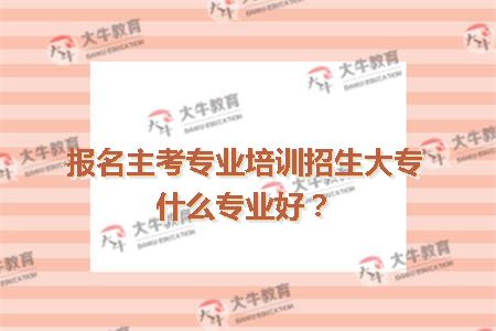 报名主考专业培训招生大专什么专业好？